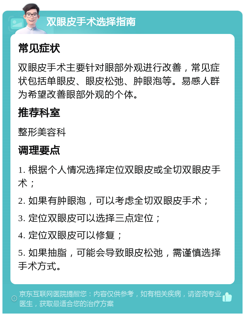 双眼皮手术选择指南 常见症状 双眼皮手术主要针对眼部外观进行改善，常见症状包括单眼皮、眼皮松弛、肿眼泡等。易感人群为希望改善眼部外观的个体。 推荐科室 整形美容科 调理要点 1. 根据个人情况选择定位双眼皮或全切双眼皮手术； 2. 如果有肿眼泡，可以考虑全切双眼皮手术； 3. 定位双眼皮可以选择三点定位； 4. 定位双眼皮可以修复； 5. 如果抽脂，可能会导致眼皮松弛，需谨慎选择手术方式。