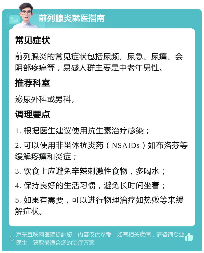 前列腺炎就医指南 常见症状 前列腺炎的常见症状包括尿频、尿急、尿痛、会阴部疼痛等，易感人群主要是中老年男性。 推荐科室 泌尿外科或男科。 调理要点 1. 根据医生建议使用抗生素治疗感染； 2. 可以使用非甾体抗炎药（NSAIDs）如布洛芬等缓解疼痛和炎症； 3. 饮食上应避免辛辣刺激性食物，多喝水； 4. 保持良好的生活习惯，避免长时间坐着； 5. 如果有需要，可以进行物理治疗如热敷等来缓解症状。