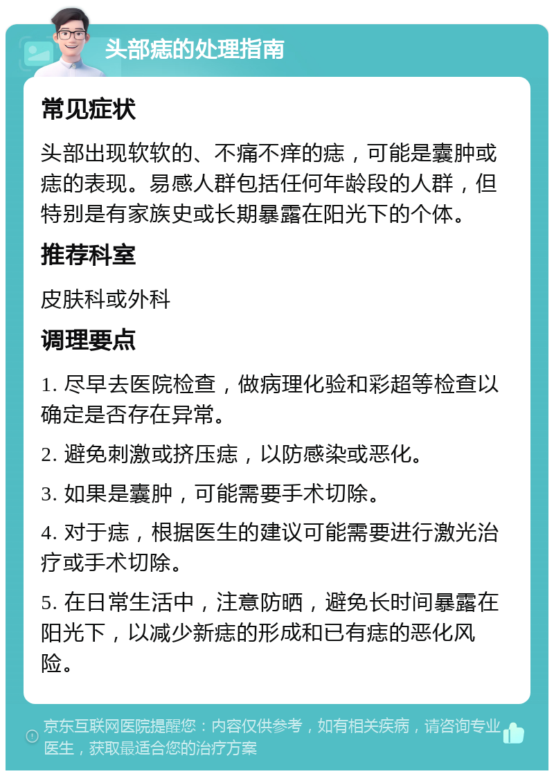 头部痣的处理指南 常见症状 头部出现软软的、不痛不痒的痣，可能是囊肿或痣的表现。易感人群包括任何年龄段的人群，但特别是有家族史或长期暴露在阳光下的个体。 推荐科室 皮肤科或外科 调理要点 1. 尽早去医院检查，做病理化验和彩超等检查以确定是否存在异常。 2. 避免刺激或挤压痣，以防感染或恶化。 3. 如果是囊肿，可能需要手术切除。 4. 对于痣，根据医生的建议可能需要进行激光治疗或手术切除。 5. 在日常生活中，注意防晒，避免长时间暴露在阳光下，以减少新痣的形成和已有痣的恶化风险。