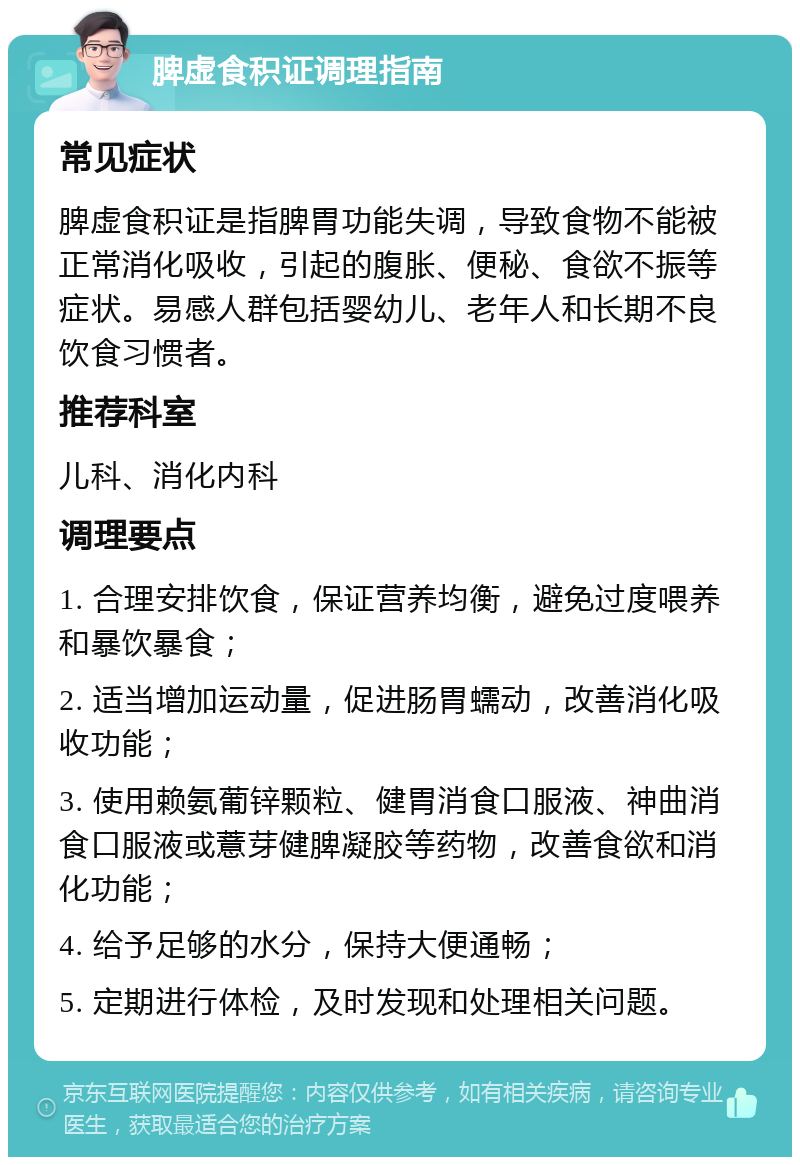 脾虚食积证调理指南 常见症状 脾虚食积证是指脾胃功能失调，导致食物不能被正常消化吸收，引起的腹胀、便秘、食欲不振等症状。易感人群包括婴幼儿、老年人和长期不良饮食习惯者。 推荐科室 儿科、消化内科 调理要点 1. 合理安排饮食，保证营养均衡，避免过度喂养和暴饮暴食； 2. 适当增加运动量，促进肠胃蠕动，改善消化吸收功能； 3. 使用赖氨葡锌颗粒、健胃消食口服液、神曲消食口服液或薏芽健脾凝胶等药物，改善食欲和消化功能； 4. 给予足够的水分，保持大便通畅； 5. 定期进行体检，及时发现和处理相关问题。