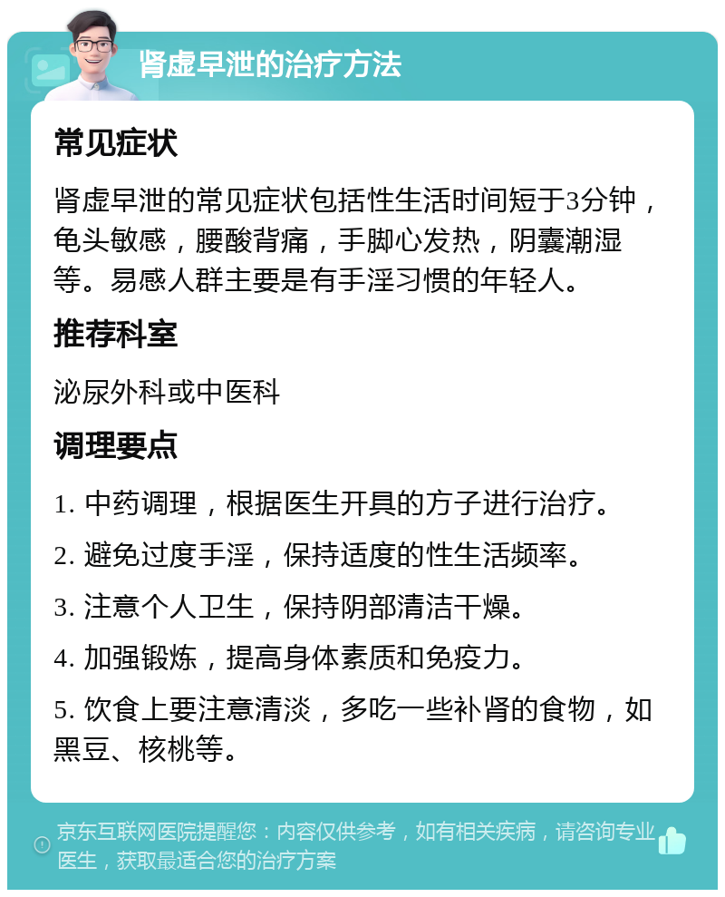 肾虚早泄的治疗方法 常见症状 肾虚早泄的常见症状包括性生活时间短于3分钟，龟头敏感，腰酸背痛，手脚心发热，阴囊潮湿等。易感人群主要是有手淫习惯的年轻人。 推荐科室 泌尿外科或中医科 调理要点 1. 中药调理，根据医生开具的方子进行治疗。 2. 避免过度手淫，保持适度的性生活频率。 3. 注意个人卫生，保持阴部清洁干燥。 4. 加强锻炼，提高身体素质和免疫力。 5. 饮食上要注意清淡，多吃一些补肾的食物，如黑豆、核桃等。