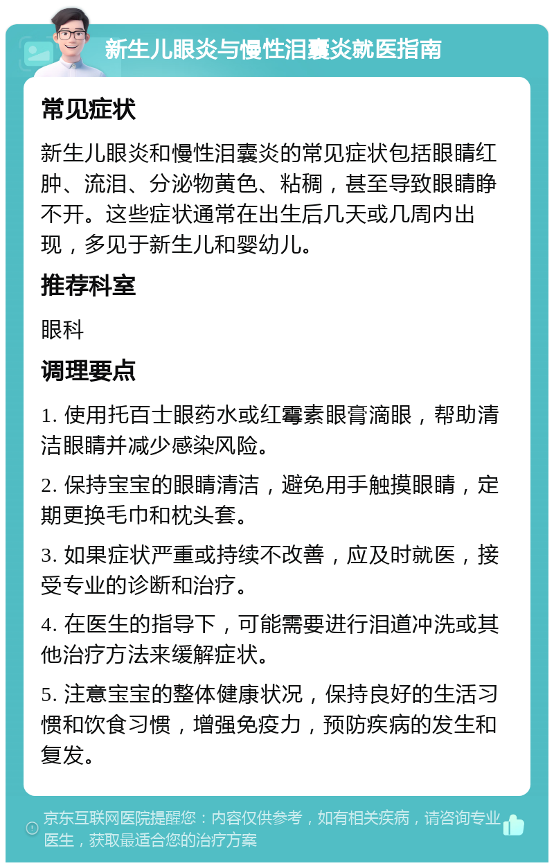 新生儿眼炎与慢性泪囊炎就医指南 常见症状 新生儿眼炎和慢性泪囊炎的常见症状包括眼睛红肿、流泪、分泌物黄色、粘稠，甚至导致眼睛睁不开。这些症状通常在出生后几天或几周内出现，多见于新生儿和婴幼儿。 推荐科室 眼科 调理要点 1. 使用托百士眼药水或红霉素眼膏滴眼，帮助清洁眼睛并减少感染风险。 2. 保持宝宝的眼睛清洁，避免用手触摸眼睛，定期更换毛巾和枕头套。 3. 如果症状严重或持续不改善，应及时就医，接受专业的诊断和治疗。 4. 在医生的指导下，可能需要进行泪道冲洗或其他治疗方法来缓解症状。 5. 注意宝宝的整体健康状况，保持良好的生活习惯和饮食习惯，增强免疫力，预防疾病的发生和复发。