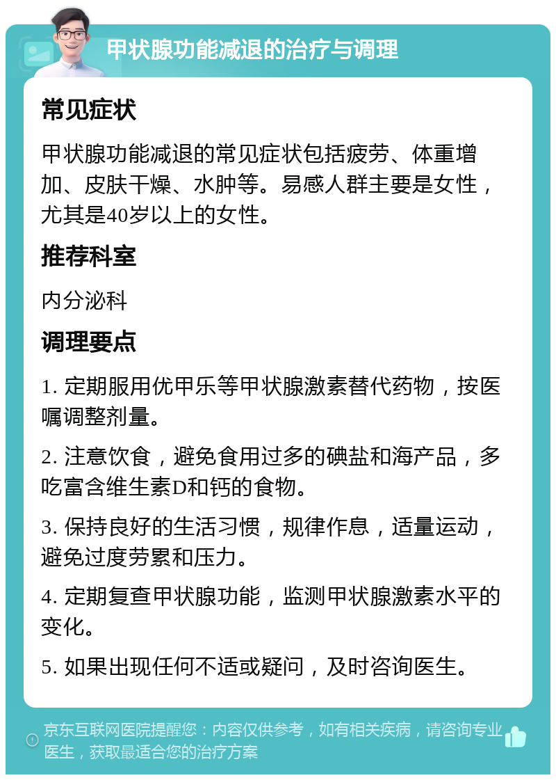 甲状腺功能减退的治疗与调理 常见症状 甲状腺功能减退的常见症状包括疲劳、体重增加、皮肤干燥、水肿等。易感人群主要是女性，尤其是40岁以上的女性。 推荐科室 内分泌科 调理要点 1. 定期服用优甲乐等甲状腺激素替代药物，按医嘱调整剂量。 2. 注意饮食，避免食用过多的碘盐和海产品，多吃富含维生素D和钙的食物。 3. 保持良好的生活习惯，规律作息，适量运动，避免过度劳累和压力。 4. 定期复查甲状腺功能，监测甲状腺激素水平的变化。 5. 如果出现任何不适或疑问，及时咨询医生。