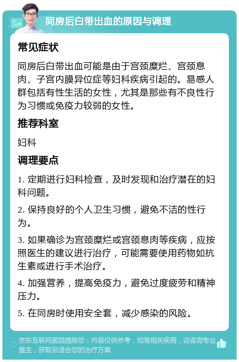 同房后白带出血的原因与调理 常见症状 同房后白带出血可能是由于宫颈糜烂、宫颈息肉、子宫内膜异位症等妇科疾病引起的。易感人群包括有性生活的女性，尤其是那些有不良性行为习惯或免疫力较弱的女性。 推荐科室 妇科 调理要点 1. 定期进行妇科检查，及时发现和治疗潜在的妇科问题。 2. 保持良好的个人卫生习惯，避免不洁的性行为。 3. 如果确诊为宫颈糜烂或宫颈息肉等疾病，应按照医生的建议进行治疗，可能需要使用药物如抗生素或进行手术治疗。 4. 加强营养，提高免疫力，避免过度疲劳和精神压力。 5. 在同房时使用安全套，减少感染的风险。