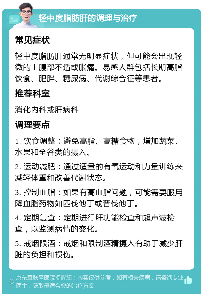 轻中度脂肪肝的调理与治疗 常见症状 轻中度脂肪肝通常无明显症状，但可能会出现轻微的上腹部不适或胀痛。易感人群包括长期高脂饮食、肥胖、糖尿病、代谢综合征等患者。 推荐科室 消化内科或肝病科 调理要点 1. 饮食调整：避免高脂、高糖食物，增加蔬菜、水果和全谷类的摄入。 2. 运动减肥：通过适量的有氧运动和力量训练来减轻体重和改善代谢状态。 3. 控制血脂：如果有高血脂问题，可能需要服用降血脂药物如匹伐他丁或普伐他丁。 4. 定期复查：定期进行肝功能检查和超声波检查，以监测病情的变化。 5. 戒烟限酒：戒烟和限制酒精摄入有助于减少肝脏的负担和损伤。