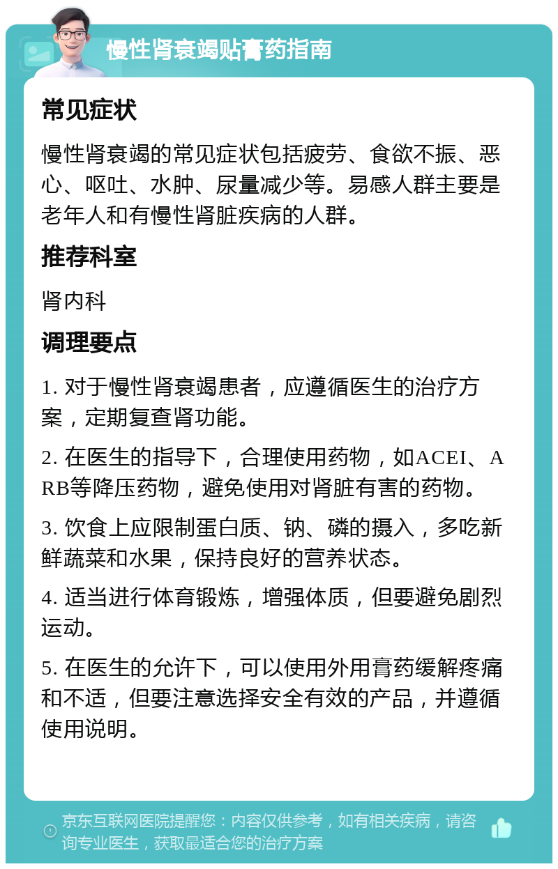 慢性肾衰竭贴膏药指南 常见症状 慢性肾衰竭的常见症状包括疲劳、食欲不振、恶心、呕吐、水肿、尿量减少等。易感人群主要是老年人和有慢性肾脏疾病的人群。 推荐科室 肾内科 调理要点 1. 对于慢性肾衰竭患者，应遵循医生的治疗方案，定期复查肾功能。 2. 在医生的指导下，合理使用药物，如ACEI、ARB等降压药物，避免使用对肾脏有害的药物。 3. 饮食上应限制蛋白质、钠、磷的摄入，多吃新鲜蔬菜和水果，保持良好的营养状态。 4. 适当进行体育锻炼，增强体质，但要避免剧烈运动。 5. 在医生的允许下，可以使用外用膏药缓解疼痛和不适，但要注意选择安全有效的产品，并遵循使用说明。