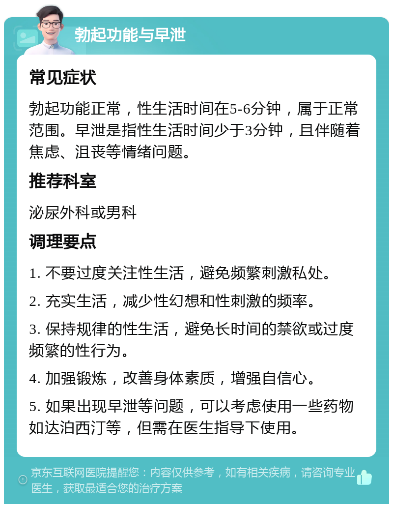 勃起功能与早泄 常见症状 勃起功能正常，性生活时间在5-6分钟，属于正常范围。早泄是指性生活时间少于3分钟，且伴随着焦虑、沮丧等情绪问题。 推荐科室 泌尿外科或男科 调理要点 1. 不要过度关注性生活，避免频繁刺激私处。 2. 充实生活，减少性幻想和性刺激的频率。 3. 保持规律的性生活，避免长时间的禁欲或过度频繁的性行为。 4. 加强锻炼，改善身体素质，增强自信心。 5. 如果出现早泄等问题，可以考虑使用一些药物如达泊西汀等，但需在医生指导下使用。