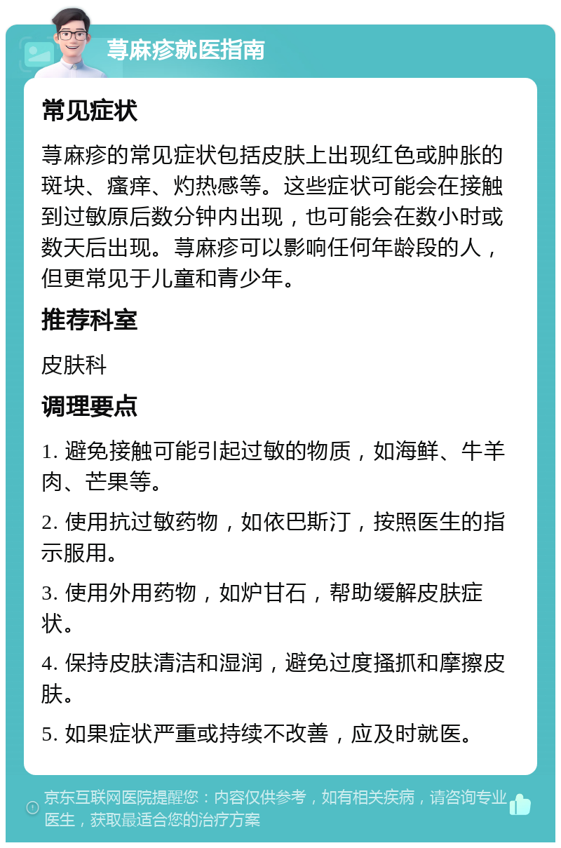 荨麻疹就医指南 常见症状 荨麻疹的常见症状包括皮肤上出现红色或肿胀的斑块、瘙痒、灼热感等。这些症状可能会在接触到过敏原后数分钟内出现，也可能会在数小时或数天后出现。荨麻疹可以影响任何年龄段的人，但更常见于儿童和青少年。 推荐科室 皮肤科 调理要点 1. 避免接触可能引起过敏的物质，如海鲜、牛羊肉、芒果等。 2. 使用抗过敏药物，如依巴斯汀，按照医生的指示服用。 3. 使用外用药物，如炉甘石，帮助缓解皮肤症状。 4. 保持皮肤清洁和湿润，避免过度搔抓和摩擦皮肤。 5. 如果症状严重或持续不改善，应及时就医。