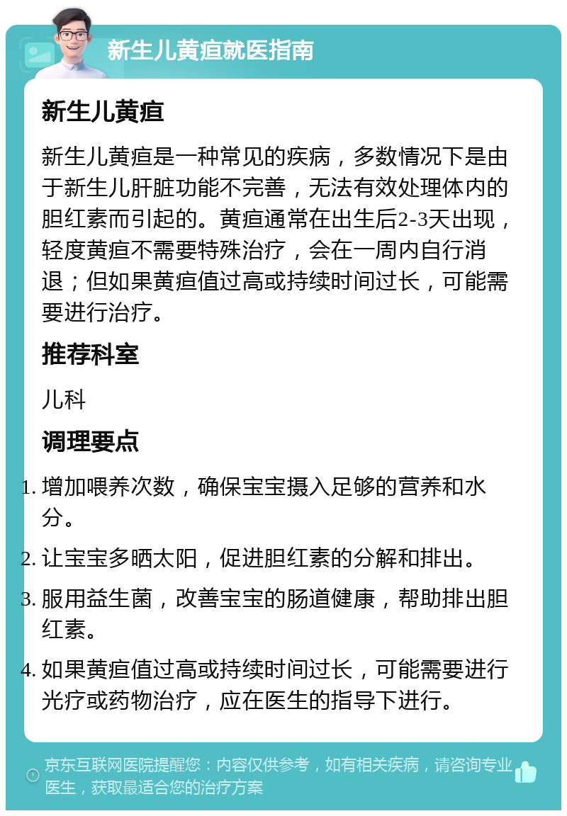 新生儿黄疸就医指南 新生儿黄疸 新生儿黄疸是一种常见的疾病，多数情况下是由于新生儿肝脏功能不完善，无法有效处理体内的胆红素而引起的。黄疸通常在出生后2-3天出现，轻度黄疸不需要特殊治疗，会在一周内自行消退；但如果黄疸值过高或持续时间过长，可能需要进行治疗。 推荐科室 儿科 调理要点 增加喂养次数，确保宝宝摄入足够的营养和水分。 让宝宝多晒太阳，促进胆红素的分解和排出。 服用益生菌，改善宝宝的肠道健康，帮助排出胆红素。 如果黄疸值过高或持续时间过长，可能需要进行光疗或药物治疗，应在医生的指导下进行。