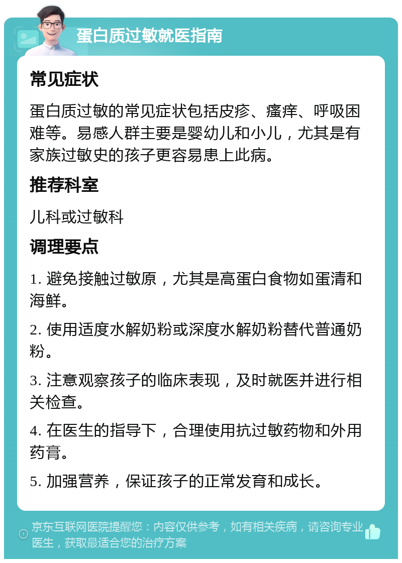 蛋白质过敏就医指南 常见症状 蛋白质过敏的常见症状包括皮疹、瘙痒、呼吸困难等。易感人群主要是婴幼儿和小儿，尤其是有家族过敏史的孩子更容易患上此病。 推荐科室 儿科或过敏科 调理要点 1. 避免接触过敏原，尤其是高蛋白食物如蛋清和海鲜。 2. 使用适度水解奶粉或深度水解奶粉替代普通奶粉。 3. 注意观察孩子的临床表现，及时就医并进行相关检查。 4. 在医生的指导下，合理使用抗过敏药物和外用药膏。 5. 加强营养，保证孩子的正常发育和成长。