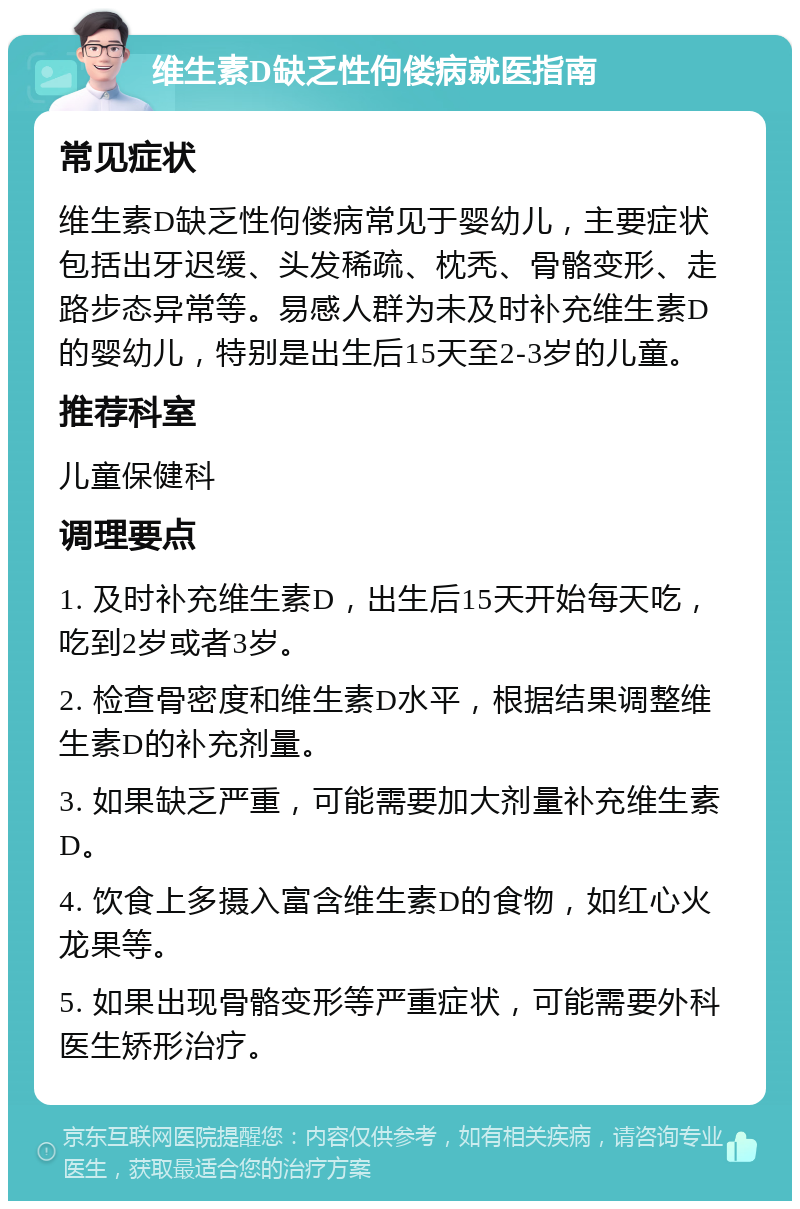 维生素D缺乏性佝偻病就医指南 常见症状 维生素D缺乏性佝偻病常见于婴幼儿，主要症状包括出牙迟缓、头发稀疏、枕秃、骨骼变形、走路步态异常等。易感人群为未及时补充维生素D的婴幼儿，特别是出生后15天至2-3岁的儿童。 推荐科室 儿童保健科 调理要点 1. 及时补充维生素D，出生后15天开始每天吃，吃到2岁或者3岁。 2. 检查骨密度和维生素D水平，根据结果调整维生素D的补充剂量。 3. 如果缺乏严重，可能需要加大剂量补充维生素D。 4. 饮食上多摄入富含维生素D的食物，如红心火龙果等。 5. 如果出现骨骼变形等严重症状，可能需要外科医生矫形治疗。