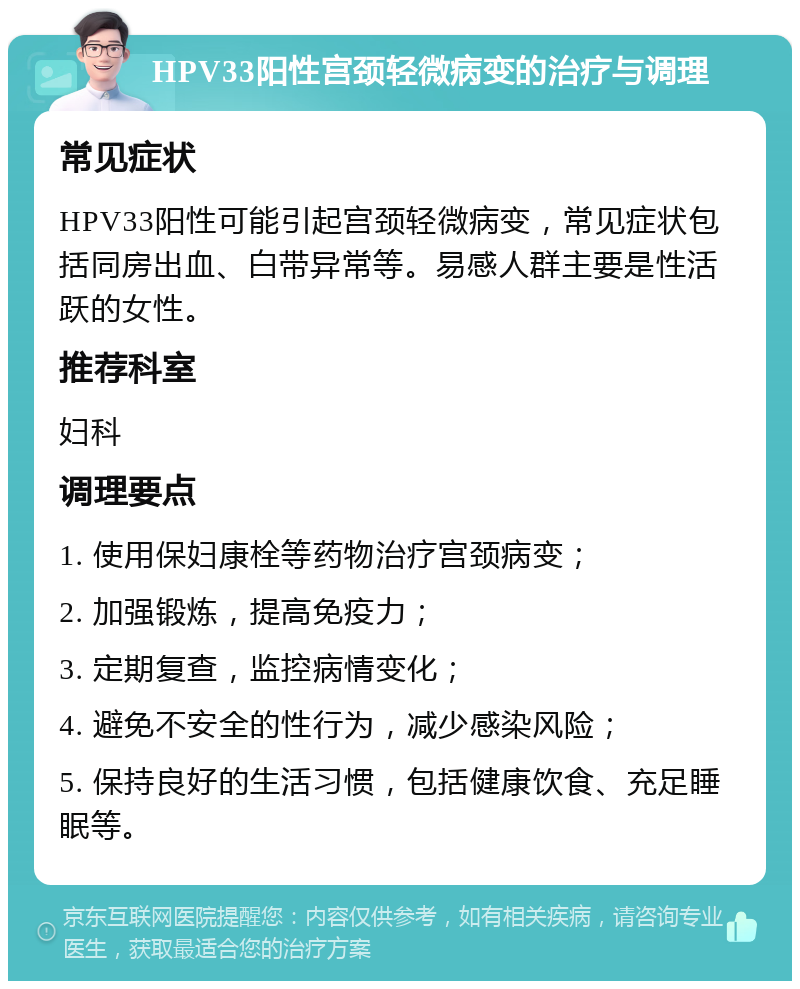 HPV33阳性宫颈轻微病变的治疗与调理 常见症状 HPV33阳性可能引起宫颈轻微病变，常见症状包括同房出血、白带异常等。易感人群主要是性活跃的女性。 推荐科室 妇科 调理要点 1. 使用保妇康栓等药物治疗宫颈病变； 2. 加强锻炼，提高免疫力； 3. 定期复查，监控病情变化； 4. 避免不安全的性行为，减少感染风险； 5. 保持良好的生活习惯，包括健康饮食、充足睡眠等。