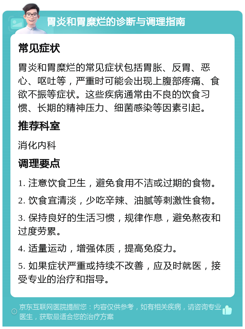 胃炎和胃糜烂的诊断与调理指南 常见症状 胃炎和胃糜烂的常见症状包括胃胀、反胃、恶心、呕吐等，严重时可能会出现上腹部疼痛、食欲不振等症状。这些疾病通常由不良的饮食习惯、长期的精神压力、细菌感染等因素引起。 推荐科室 消化内科 调理要点 1. 注意饮食卫生，避免食用不洁或过期的食物。 2. 饮食宜清淡，少吃辛辣、油腻等刺激性食物。 3. 保持良好的生活习惯，规律作息，避免熬夜和过度劳累。 4. 适量运动，增强体质，提高免疫力。 5. 如果症状严重或持续不改善，应及时就医，接受专业的治疗和指导。