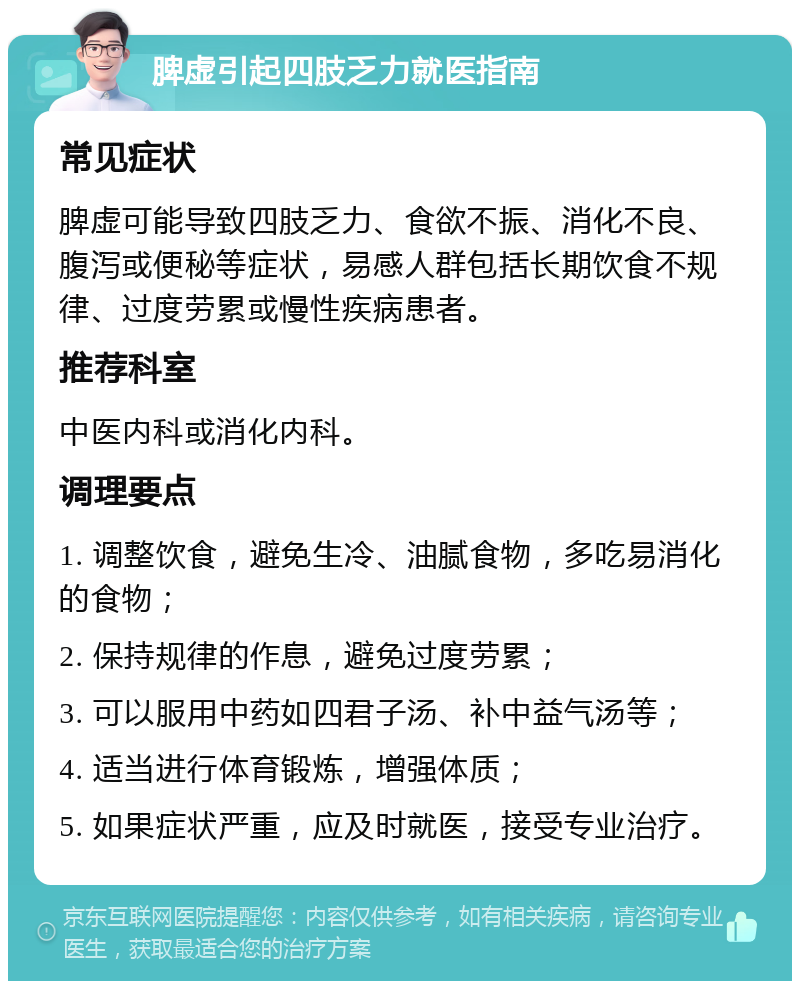 脾虚引起四肢乏力就医指南 常见症状 脾虚可能导致四肢乏力、食欲不振、消化不良、腹泻或便秘等症状，易感人群包括长期饮食不规律、过度劳累或慢性疾病患者。 推荐科室 中医内科或消化内科。 调理要点 1. 调整饮食，避免生冷、油腻食物，多吃易消化的食物； 2. 保持规律的作息，避免过度劳累； 3. 可以服用中药如四君子汤、补中益气汤等； 4. 适当进行体育锻炼，增强体质； 5. 如果症状严重，应及时就医，接受专业治疗。