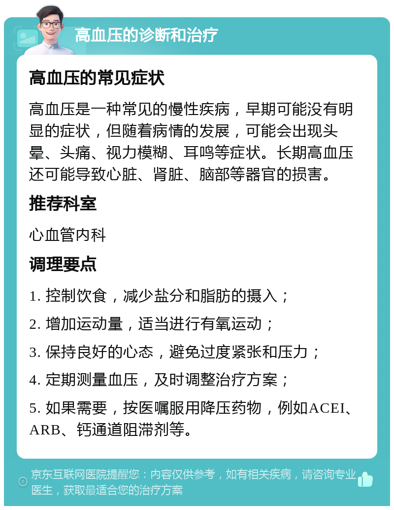 高血压的诊断和治疗 高血压的常见症状 高血压是一种常见的慢性疾病，早期可能没有明显的症状，但随着病情的发展，可能会出现头晕、头痛、视力模糊、耳鸣等症状。长期高血压还可能导致心脏、肾脏、脑部等器官的损害。 推荐科室 心血管内科 调理要点 1. 控制饮食，减少盐分和脂肪的摄入； 2. 增加运动量，适当进行有氧运动； 3. 保持良好的心态，避免过度紧张和压力； 4. 定期测量血压，及时调整治疗方案； 5. 如果需要，按医嘱服用降压药物，例如ACEI、ARB、钙通道阻滞剂等。