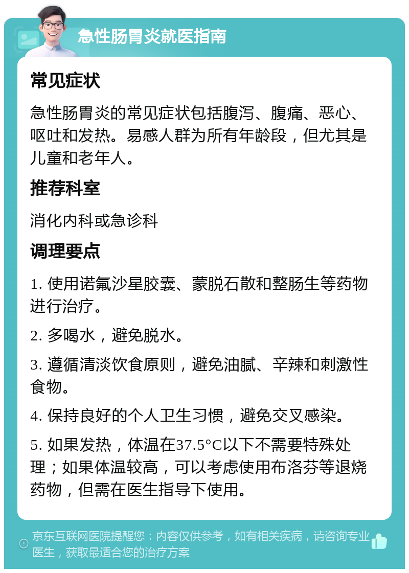 急性肠胃炎就医指南 常见症状 急性肠胃炎的常见症状包括腹泻、腹痛、恶心、呕吐和发热。易感人群为所有年龄段，但尤其是儿童和老年人。 推荐科室 消化内科或急诊科 调理要点 1. 使用诺氟沙星胶囊、蒙脱石散和整肠生等药物进行治疗。 2. 多喝水，避免脱水。 3. 遵循清淡饮食原则，避免油腻、辛辣和刺激性食物。 4. 保持良好的个人卫生习惯，避免交叉感染。 5. 如果发热，体温在37.5°C以下不需要特殊处理；如果体温较高，可以考虑使用布洛芬等退烧药物，但需在医生指导下使用。