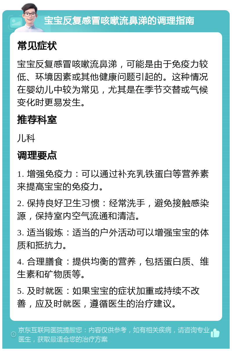 宝宝反复感冒咳嗽流鼻涕的调理指南 常见症状 宝宝反复感冒咳嗽流鼻涕，可能是由于免疫力较低、环境因素或其他健康问题引起的。这种情况在婴幼儿中较为常见，尤其是在季节交替或气候变化时更易发生。 推荐科室 儿科 调理要点 1. 增强免疫力：可以通过补充乳铁蛋白等营养素来提高宝宝的免疫力。 2. 保持良好卫生习惯：经常洗手，避免接触感染源，保持室内空气流通和清洁。 3. 适当锻炼：适当的户外活动可以增强宝宝的体质和抵抗力。 4. 合理膳食：提供均衡的营养，包括蛋白质、维生素和矿物质等。 5. 及时就医：如果宝宝的症状加重或持续不改善，应及时就医，遵循医生的治疗建议。