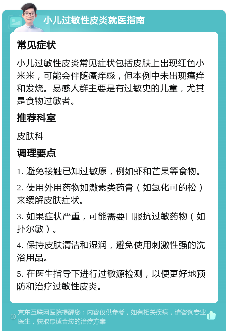 小儿过敏性皮炎就医指南 常见症状 小儿过敏性皮炎常见症状包括皮肤上出现红色小米米，可能会伴随瘙痒感，但本例中未出现瘙痒和发烧。易感人群主要是有过敏史的儿童，尤其是食物过敏者。 推荐科室 皮肤科 调理要点 1. 避免接触已知过敏原，例如虾和芒果等食物。 2. 使用外用药物如激素类药膏（如氢化可的松）来缓解皮肤症状。 3. 如果症状严重，可能需要口服抗过敏药物（如扑尔敏）。 4. 保持皮肤清洁和湿润，避免使用刺激性强的洗浴用品。 5. 在医生指导下进行过敏源检测，以便更好地预防和治疗过敏性皮炎。