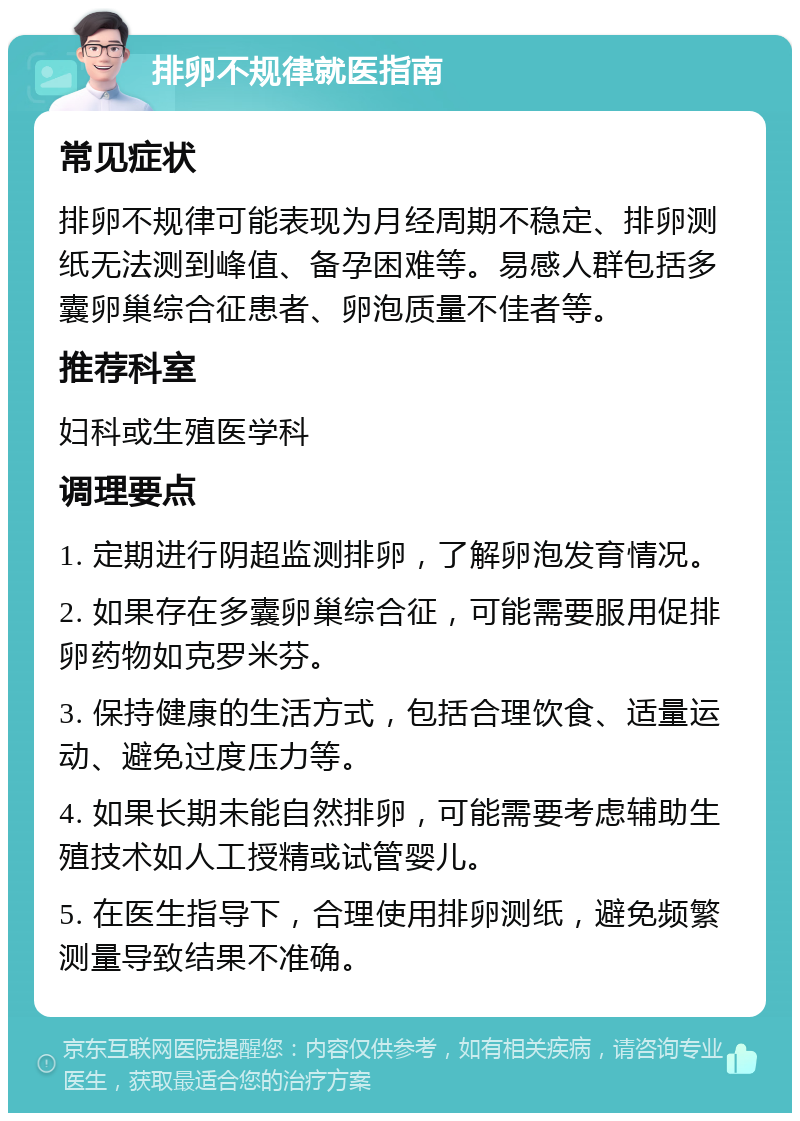 排卵不规律就医指南 常见症状 排卵不规律可能表现为月经周期不稳定、排卵测纸无法测到峰值、备孕困难等。易感人群包括多囊卵巢综合征患者、卵泡质量不佳者等。 推荐科室 妇科或生殖医学科 调理要点 1. 定期进行阴超监测排卵，了解卵泡发育情况。 2. 如果存在多囊卵巢综合征，可能需要服用促排卵药物如克罗米芬。 3. 保持健康的生活方式，包括合理饮食、适量运动、避免过度压力等。 4. 如果长期未能自然排卵，可能需要考虑辅助生殖技术如人工授精或试管婴儿。 5. 在医生指导下，合理使用排卵测纸，避免频繁测量导致结果不准确。