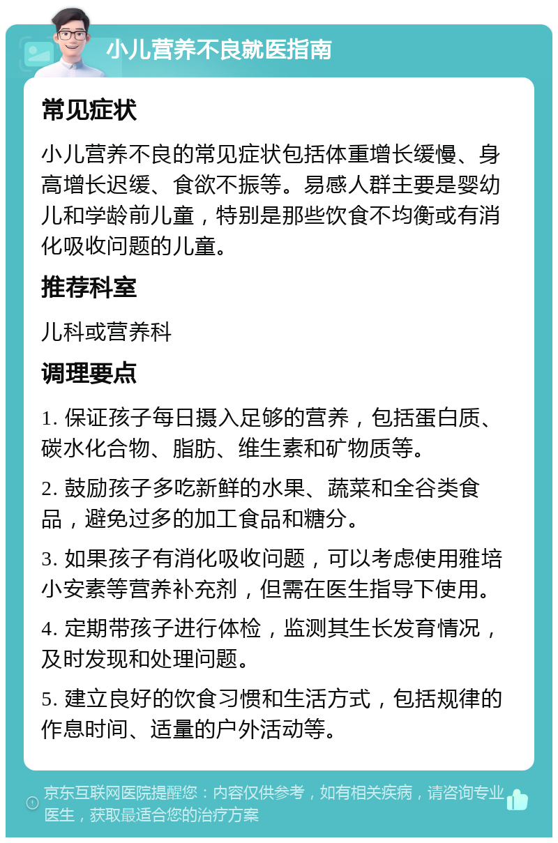 小儿营养不良就医指南 常见症状 小儿营养不良的常见症状包括体重增长缓慢、身高增长迟缓、食欲不振等。易感人群主要是婴幼儿和学龄前儿童，特别是那些饮食不均衡或有消化吸收问题的儿童。 推荐科室 儿科或营养科 调理要点 1. 保证孩子每日摄入足够的营养，包括蛋白质、碳水化合物、脂肪、维生素和矿物质等。 2. 鼓励孩子多吃新鲜的水果、蔬菜和全谷类食品，避免过多的加工食品和糖分。 3. 如果孩子有消化吸收问题，可以考虑使用雅培小安素等营养补充剂，但需在医生指导下使用。 4. 定期带孩子进行体检，监测其生长发育情况，及时发现和处理问题。 5. 建立良好的饮食习惯和生活方式，包括规律的作息时间、适量的户外活动等。