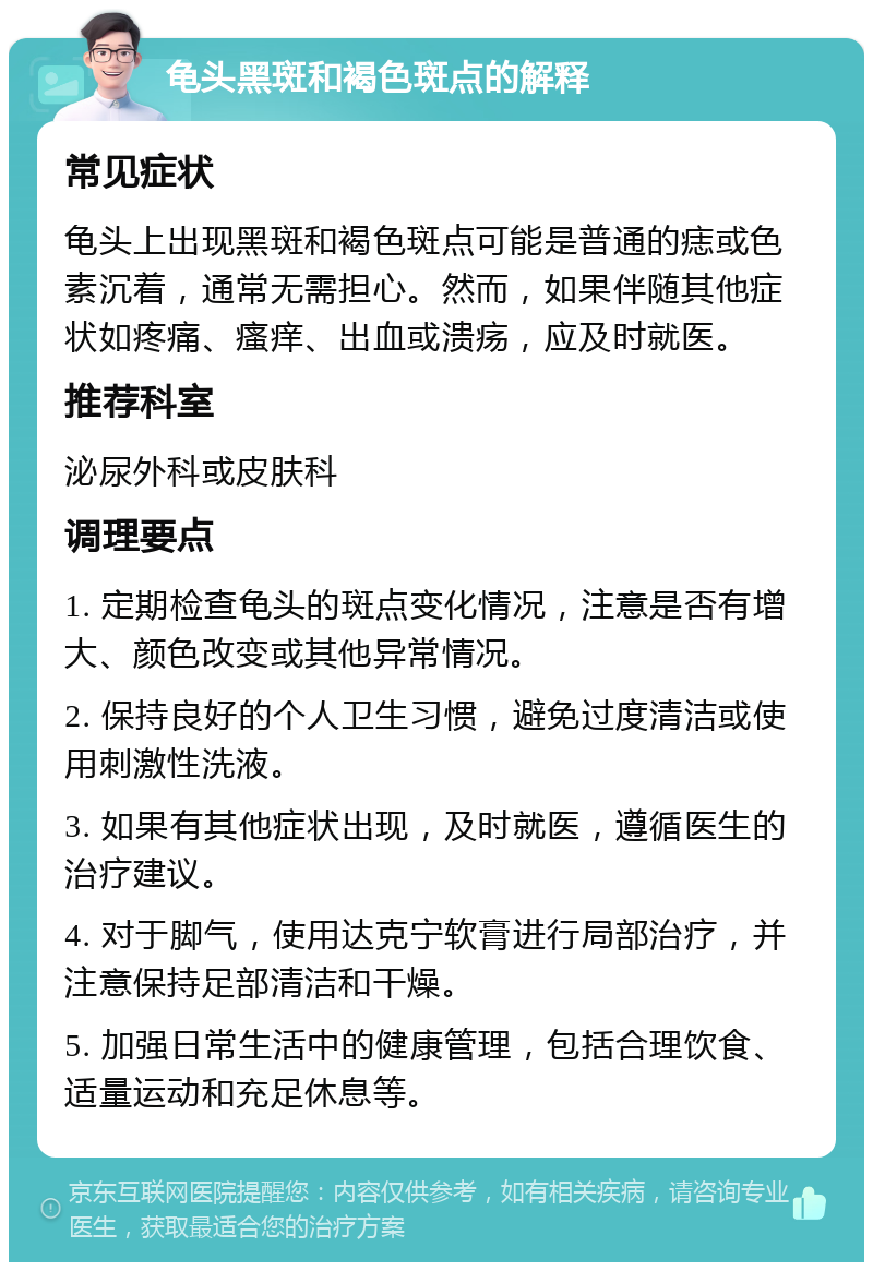 龟头黑斑和褐色斑点的解释 常见症状 龟头上出现黑斑和褐色斑点可能是普通的痣或色素沉着，通常无需担心。然而，如果伴随其他症状如疼痛、瘙痒、出血或溃疡，应及时就医。 推荐科室 泌尿外科或皮肤科 调理要点 1. 定期检查龟头的斑点变化情况，注意是否有增大、颜色改变或其他异常情况。 2. 保持良好的个人卫生习惯，避免过度清洁或使用刺激性洗液。 3. 如果有其他症状出现，及时就医，遵循医生的治疗建议。 4. 对于脚气，使用达克宁软膏进行局部治疗，并注意保持足部清洁和干燥。 5. 加强日常生活中的健康管理，包括合理饮食、适量运动和充足休息等。