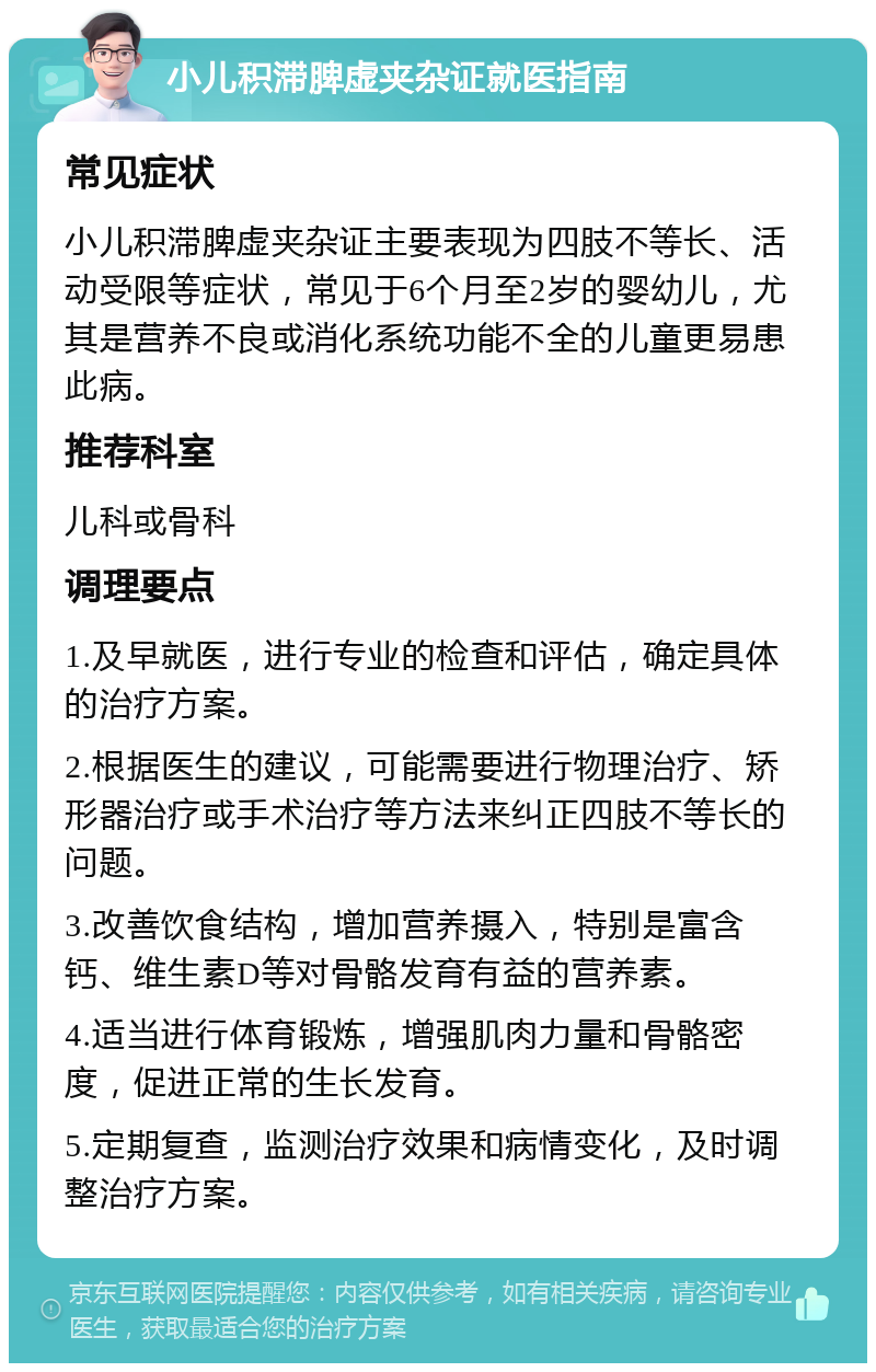 小儿积滞脾虚夹杂证就医指南 常见症状 小儿积滞脾虚夹杂证主要表现为四肢不等长、活动受限等症状，常见于6个月至2岁的婴幼儿，尤其是营养不良或消化系统功能不全的儿童更易患此病。 推荐科室 儿科或骨科 调理要点 1.及早就医，进行专业的检查和评估，确定具体的治疗方案。 2.根据医生的建议，可能需要进行物理治疗、矫形器治疗或手术治疗等方法来纠正四肢不等长的问题。 3.改善饮食结构，增加营养摄入，特别是富含钙、维生素D等对骨骼发育有益的营养素。 4.适当进行体育锻炼，增强肌肉力量和骨骼密度，促进正常的生长发育。 5.定期复查，监测治疗效果和病情变化，及时调整治疗方案。