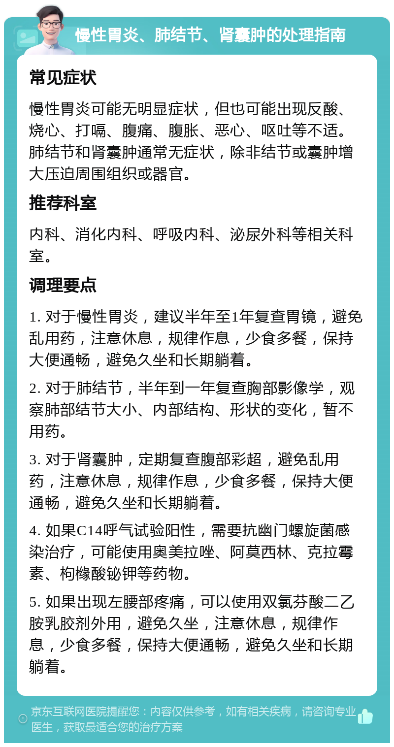 慢性胃炎、肺结节、肾囊肿的处理指南 常见症状 慢性胃炎可能无明显症状，但也可能出现反酸、烧心、打嗝、腹痛、腹胀、恶心、呕吐等不适。肺结节和肾囊肿通常无症状，除非结节或囊肿增大压迫周围组织或器官。 推荐科室 内科、消化内科、呼吸内科、泌尿外科等相关科室。 调理要点 1. 对于慢性胃炎，建议半年至1年复查胃镜，避免乱用药，注意休息，规律作息，少食多餐，保持大便通畅，避免久坐和长期躺着。 2. 对于肺结节，半年到一年复查胸部影像学，观察肺部结节大小、内部结构、形状的变化，暂不用药。 3. 对于肾囊肿，定期复查腹部彩超，避免乱用药，注意休息，规律作息，少食多餐，保持大便通畅，避免久坐和长期躺着。 4. 如果C14呼气试验阳性，需要抗幽门螺旋菌感染治疗，可能使用奥美拉唑、阿莫西林、克拉霉素、枸橼酸铋钾等药物。 5. 如果出现左腰部疼痛，可以使用双氯芬酸二乙胺乳胶剂外用，避免久坐，注意休息，规律作息，少食多餐，保持大便通畅，避免久坐和长期躺着。