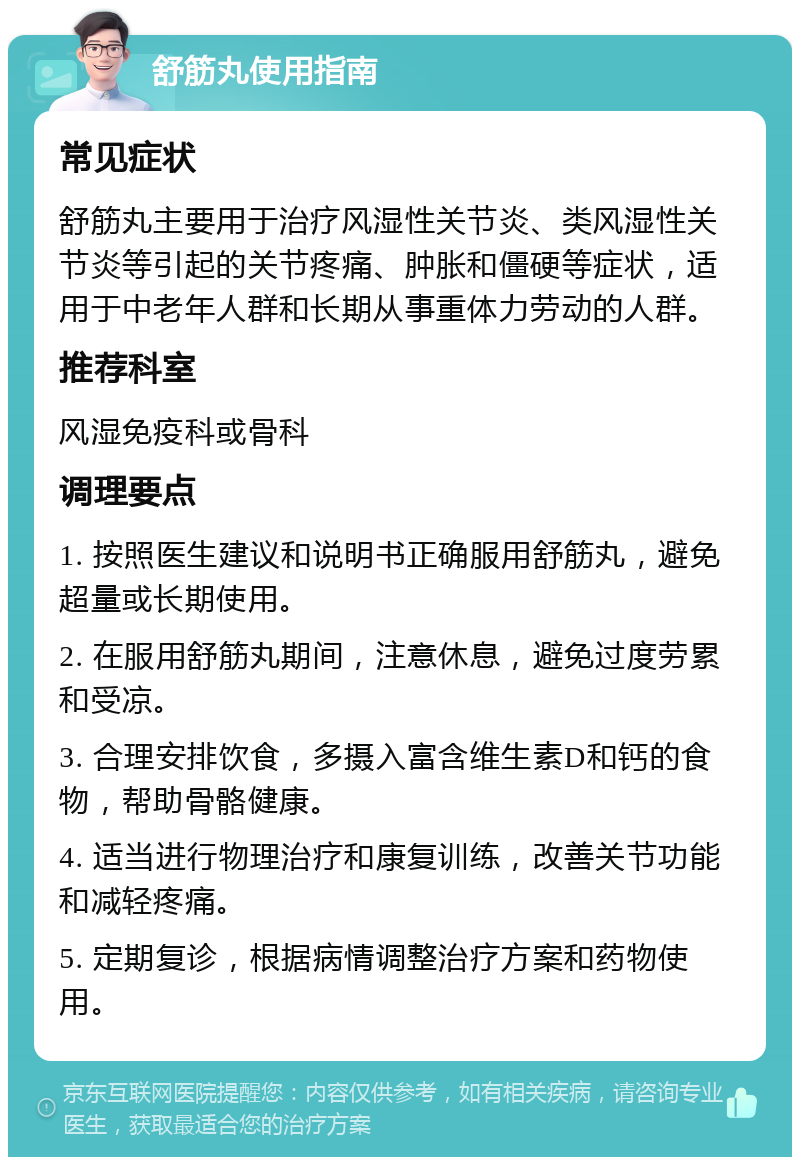 舒筋丸使用指南 常见症状 舒筋丸主要用于治疗风湿性关节炎、类风湿性关节炎等引起的关节疼痛、肿胀和僵硬等症状，适用于中老年人群和长期从事重体力劳动的人群。 推荐科室 风湿免疫科或骨科 调理要点 1. 按照医生建议和说明书正确服用舒筋丸，避免超量或长期使用。 2. 在服用舒筋丸期间，注意休息，避免过度劳累和受凉。 3. 合理安排饮食，多摄入富含维生素D和钙的食物，帮助骨骼健康。 4. 适当进行物理治疗和康复训练，改善关节功能和减轻疼痛。 5. 定期复诊，根据病情调整治疗方案和药物使用。