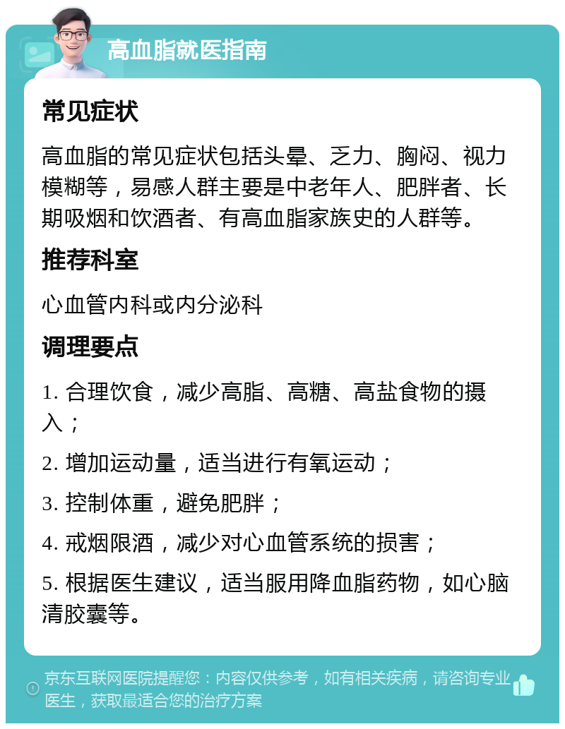 高血脂就医指南 常见症状 高血脂的常见症状包括头晕、乏力、胸闷、视力模糊等，易感人群主要是中老年人、肥胖者、长期吸烟和饮酒者、有高血脂家族史的人群等。 推荐科室 心血管内科或内分泌科 调理要点 1. 合理饮食，减少高脂、高糖、高盐食物的摄入； 2. 增加运动量，适当进行有氧运动； 3. 控制体重，避免肥胖； 4. 戒烟限酒，减少对心血管系统的损害； 5. 根据医生建议，适当服用降血脂药物，如心脑清胶囊等。