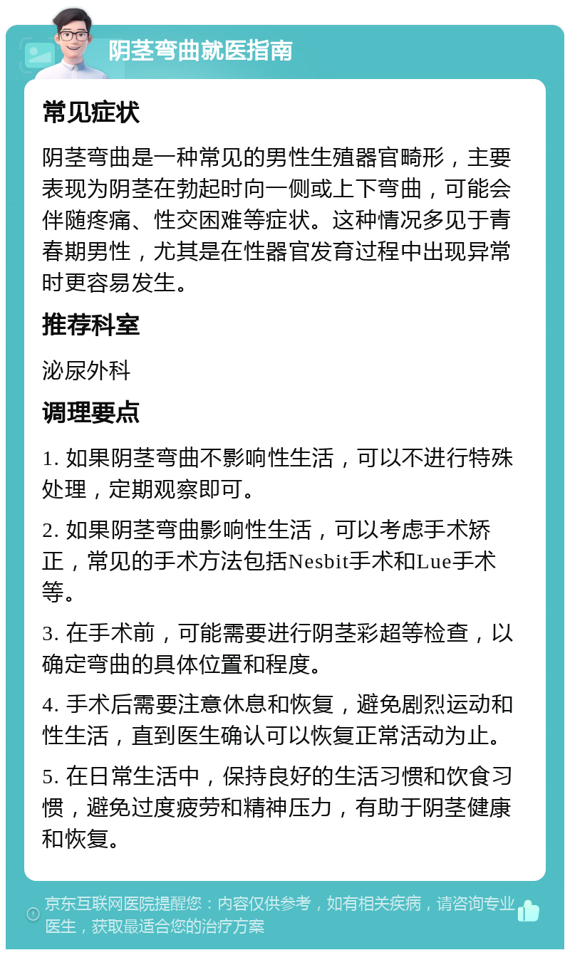 阴茎弯曲就医指南 常见症状 阴茎弯曲是一种常见的男性生殖器官畸形，主要表现为阴茎在勃起时向一侧或上下弯曲，可能会伴随疼痛、性交困难等症状。这种情况多见于青春期男性，尤其是在性器官发育过程中出现异常时更容易发生。 推荐科室 泌尿外科 调理要点 1. 如果阴茎弯曲不影响性生活，可以不进行特殊处理，定期观察即可。 2. 如果阴茎弯曲影响性生活，可以考虑手术矫正，常见的手术方法包括Nesbit手术和Lue手术等。 3. 在手术前，可能需要进行阴茎彩超等检查，以确定弯曲的具体位置和程度。 4. 手术后需要注意休息和恢复，避免剧烈运动和性生活，直到医生确认可以恢复正常活动为止。 5. 在日常生活中，保持良好的生活习惯和饮食习惯，避免过度疲劳和精神压力，有助于阴茎健康和恢复。