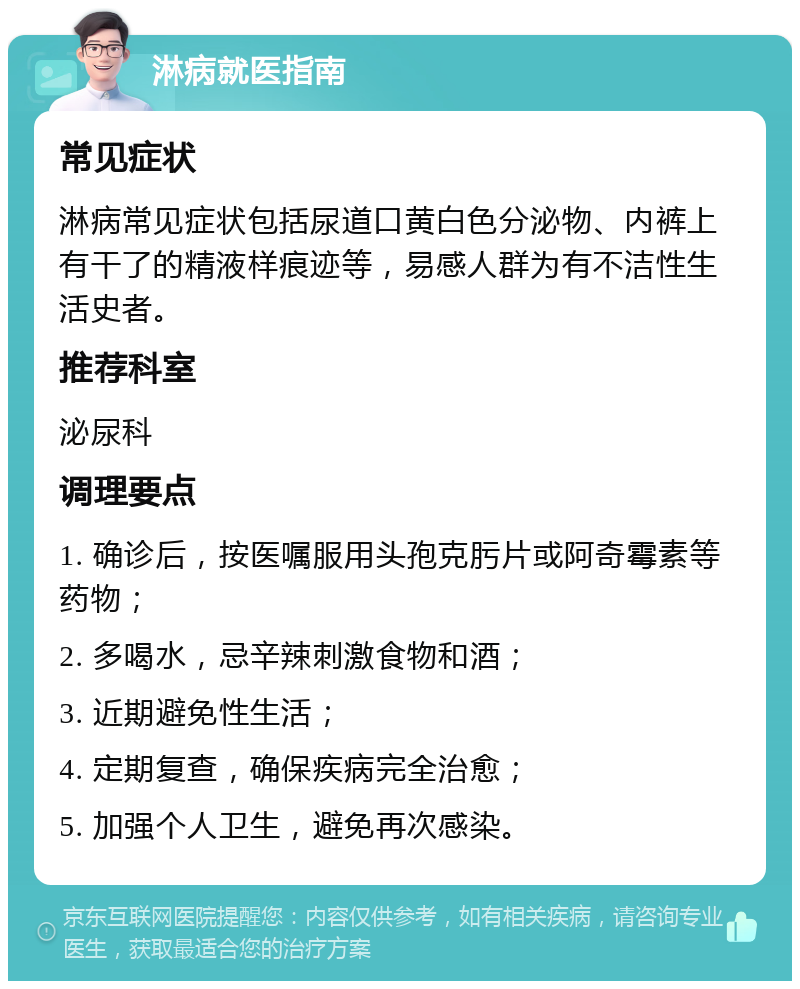 淋病就医指南 常见症状 淋病常见症状包括尿道口黄白色分泌物、内裤上有干了的精液样痕迹等，易感人群为有不洁性生活史者。 推荐科室 泌尿科 调理要点 1. 确诊后，按医嘱服用头孢克肟片或阿奇霉素等药物； 2. 多喝水，忌辛辣刺激食物和酒； 3. 近期避免性生活； 4. 定期复查，确保疾病完全治愈； 5. 加强个人卫生，避免再次感染。