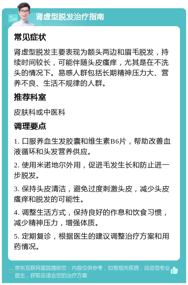 肾虚型脱发治疗指南 常见症状 肾虚型脱发主要表现为额头两边和眉毛脱发，持续时间较长，可能伴随头皮瘙痒，尤其是在不洗头的情况下。易感人群包括长期精神压力大、营养不良、生活不规律的人群。 推荐科室 皮肤科或中医科 调理要点 1. 口服养血生发胶囊和维生素B6片，帮助改善血液循环和头发营养供应。 2. 使用米诺地尔外用，促进毛发生长和防止进一步脱发。 3. 保持头皮清洁，避免过度刺激头皮，减少头皮瘙痒和脱发的可能性。 4. 调整生活方式，保持良好的作息和饮食习惯，减少精神压力，增强体质。 5. 定期复诊，根据医生的建议调整治疗方案和用药情况。