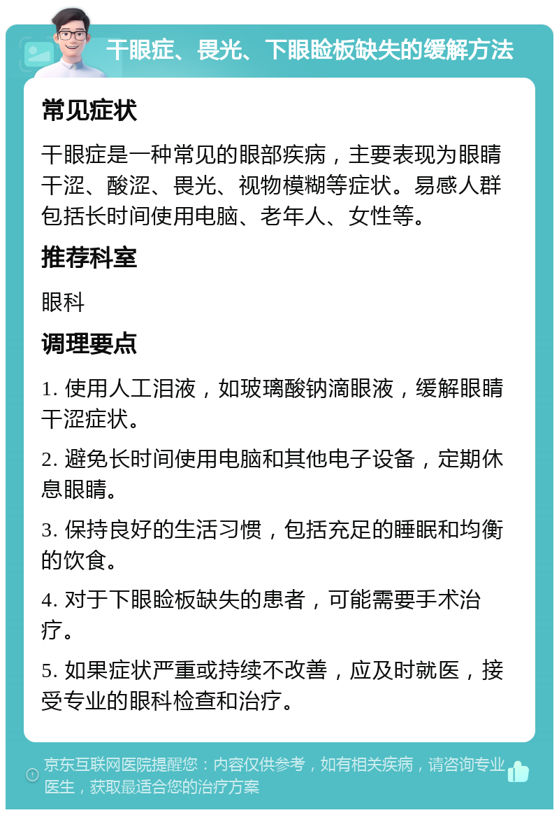 干眼症、畏光、下眼睑板缺失的缓解方法 常见症状 干眼症是一种常见的眼部疾病，主要表现为眼睛干涩、酸涩、畏光、视物模糊等症状。易感人群包括长时间使用电脑、老年人、女性等。 推荐科室 眼科 调理要点 1. 使用人工泪液，如玻璃酸钠滴眼液，缓解眼睛干涩症状。 2. 避免长时间使用电脑和其他电子设备，定期休息眼睛。 3. 保持良好的生活习惯，包括充足的睡眠和均衡的饮食。 4. 对于下眼睑板缺失的患者，可能需要手术治疗。 5. 如果症状严重或持续不改善，应及时就医，接受专业的眼科检查和治疗。