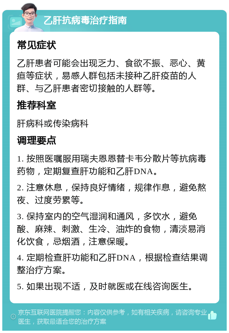 乙肝抗病毒治疗指南 常见症状 乙肝患者可能会出现乏力、食欲不振、恶心、黄疸等症状，易感人群包括未接种乙肝疫苗的人群、与乙肝患者密切接触的人群等。 推荐科室 肝病科或传染病科 调理要点 1. 按照医嘱服用瑞夫恩恩替卡韦分散片等抗病毒药物，定期复查肝功能和乙肝DNA。 2. 注意休息，保持良好情绪，规律作息，避免熬夜、过度劳累等。 3. 保持室内的空气湿润和通风，多饮水，避免酸、麻辣、刺激、生冷、油炸的食物，清淡易消化饮食，忌烟酒，注意保暖。 4. 定期检查肝功能和乙肝DNA，根据检查结果调整治疗方案。 5. 如果出现不适，及时就医或在线咨询医生。