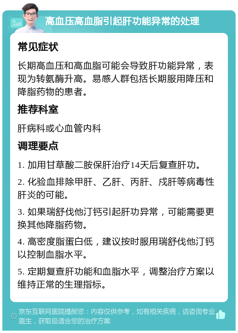 高血压高血脂引起肝功能异常的处理 常见症状 长期高血压和高血脂可能会导致肝功能异常，表现为转氨酶升高。易感人群包括长期服用降压和降脂药物的患者。 推荐科室 肝病科或心血管内科 调理要点 1. 加用甘草酸二胺保肝治疗14天后复查肝功。 2. 化验血排除甲肝、乙肝、丙肝、戍肝等病毒性肝炎的可能。 3. 如果瑞舒伐他汀钙引起肝功异常，可能需要更换其他降脂药物。 4. 高密度脂蛋白低，建议按时服用瑞舒伐他汀钙以控制血脂水平。 5. 定期复查肝功能和血脂水平，调整治疗方案以维持正常的生理指标。