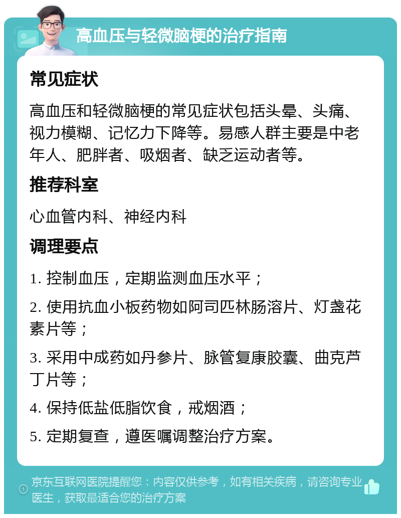 高血压与轻微脑梗的治疗指南 常见症状 高血压和轻微脑梗的常见症状包括头晕、头痛、视力模糊、记忆力下降等。易感人群主要是中老年人、肥胖者、吸烟者、缺乏运动者等。 推荐科室 心血管内科、神经内科 调理要点 1. 控制血压，定期监测血压水平； 2. 使用抗血小板药物如阿司匹林肠溶片、灯盏花素片等； 3. 采用中成药如丹参片、脉管复康胶囊、曲克芦丁片等； 4. 保持低盐低脂饮食，戒烟酒； 5. 定期复查，遵医嘱调整治疗方案。