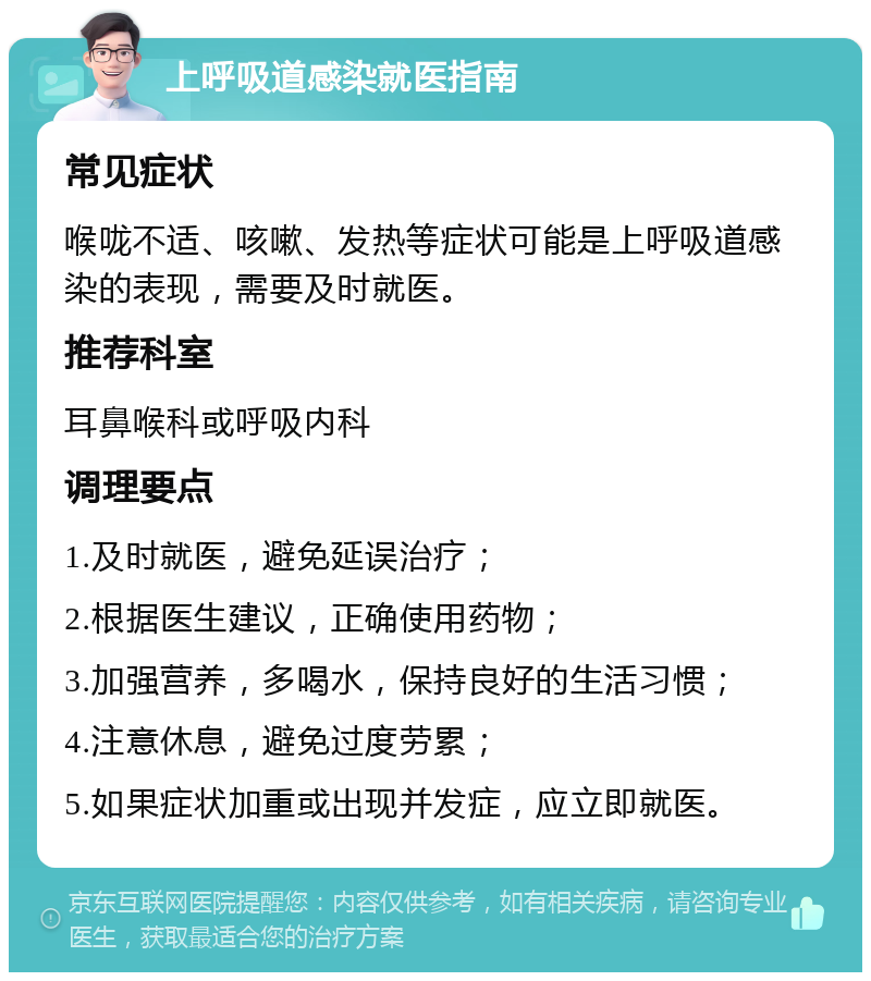 上呼吸道感染就医指南 常见症状 喉咙不适、咳嗽、发热等症状可能是上呼吸道感染的表现，需要及时就医。 推荐科室 耳鼻喉科或呼吸内科 调理要点 1.及时就医，避免延误治疗； 2.根据医生建议，正确使用药物； 3.加强营养，多喝水，保持良好的生活习惯； 4.注意休息，避免过度劳累； 5.如果症状加重或出现并发症，应立即就医。