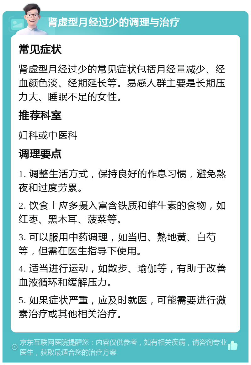 肾虚型月经过少的调理与治疗 常见症状 肾虚型月经过少的常见症状包括月经量减少、经血颜色淡、经期延长等。易感人群主要是长期压力大、睡眠不足的女性。 推荐科室 妇科或中医科 调理要点 1. 调整生活方式，保持良好的作息习惯，避免熬夜和过度劳累。 2. 饮食上应多摄入富含铁质和维生素的食物，如红枣、黑木耳、菠菜等。 3. 可以服用中药调理，如当归、熟地黄、白芍等，但需在医生指导下使用。 4. 适当进行运动，如散步、瑜伽等，有助于改善血液循环和缓解压力。 5. 如果症状严重，应及时就医，可能需要进行激素治疗或其他相关治疗。