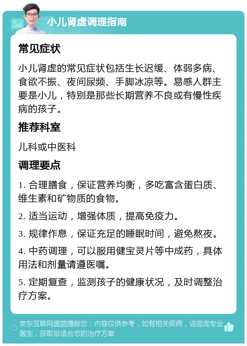 小儿肾虚调理指南 常见症状 小儿肾虚的常见症状包括生长迟缓、体弱多病、食欲不振、夜间尿频、手脚冰凉等。易感人群主要是小儿，特别是那些长期营养不良或有慢性疾病的孩子。 推荐科室 儿科或中医科 调理要点 1. 合理膳食，保证营养均衡，多吃富含蛋白质、维生素和矿物质的食物。 2. 适当运动，增强体质，提高免疫力。 3. 规律作息，保证充足的睡眠时间，避免熬夜。 4. 中药调理，可以服用健宝灵片等中成药，具体用法和剂量请遵医嘱。 5. 定期复查，监测孩子的健康状况，及时调整治疗方案。