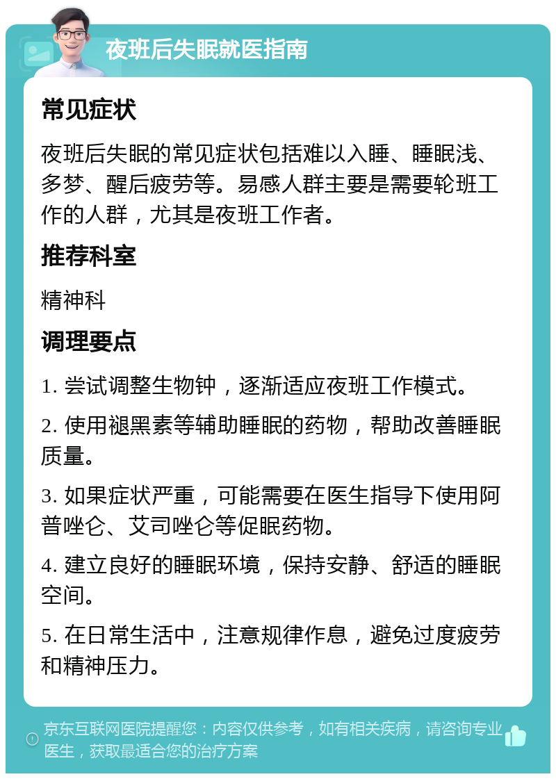 夜班后失眠就医指南 常见症状 夜班后失眠的常见症状包括难以入睡、睡眠浅、多梦、醒后疲劳等。易感人群主要是需要轮班工作的人群，尤其是夜班工作者。 推荐科室 精神科 调理要点 1. 尝试调整生物钟，逐渐适应夜班工作模式。 2. 使用褪黑素等辅助睡眠的药物，帮助改善睡眠质量。 3. 如果症状严重，可能需要在医生指导下使用阿普唑仑、艾司唑仑等促眠药物。 4. 建立良好的睡眠环境，保持安静、舒适的睡眠空间。 5. 在日常生活中，注意规律作息，避免过度疲劳和精神压力。