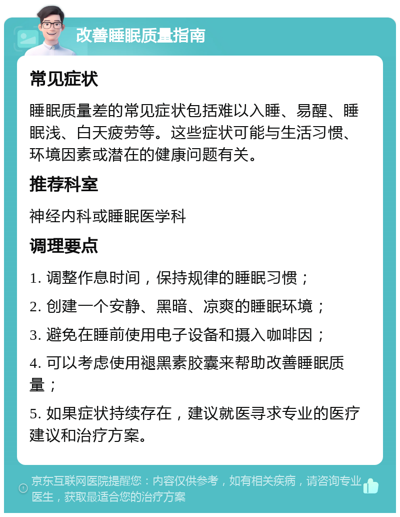 改善睡眠质量指南 常见症状 睡眠质量差的常见症状包括难以入睡、易醒、睡眠浅、白天疲劳等。这些症状可能与生活习惯、环境因素或潜在的健康问题有关。 推荐科室 神经内科或睡眠医学科 调理要点 1. 调整作息时间，保持规律的睡眠习惯； 2. 创建一个安静、黑暗、凉爽的睡眠环境； 3. 避免在睡前使用电子设备和摄入咖啡因； 4. 可以考虑使用褪黑素胶囊来帮助改善睡眠质量； 5. 如果症状持续存在，建议就医寻求专业的医疗建议和治疗方案。