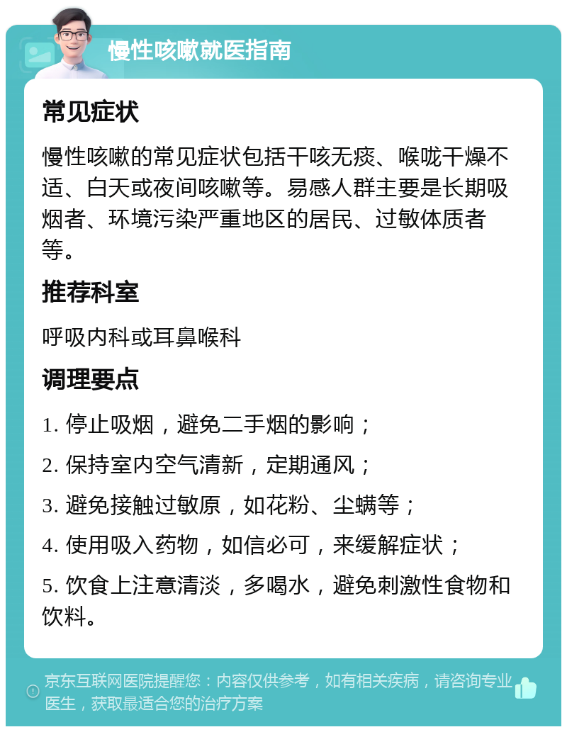 慢性咳嗽就医指南 常见症状 慢性咳嗽的常见症状包括干咳无痰、喉咙干燥不适、白天或夜间咳嗽等。易感人群主要是长期吸烟者、环境污染严重地区的居民、过敏体质者等。 推荐科室 呼吸内科或耳鼻喉科 调理要点 1. 停止吸烟，避免二手烟的影响； 2. 保持室内空气清新，定期通风； 3. 避免接触过敏原，如花粉、尘螨等； 4. 使用吸入药物，如信必可，来缓解症状； 5. 饮食上注意清淡，多喝水，避免刺激性食物和饮料。