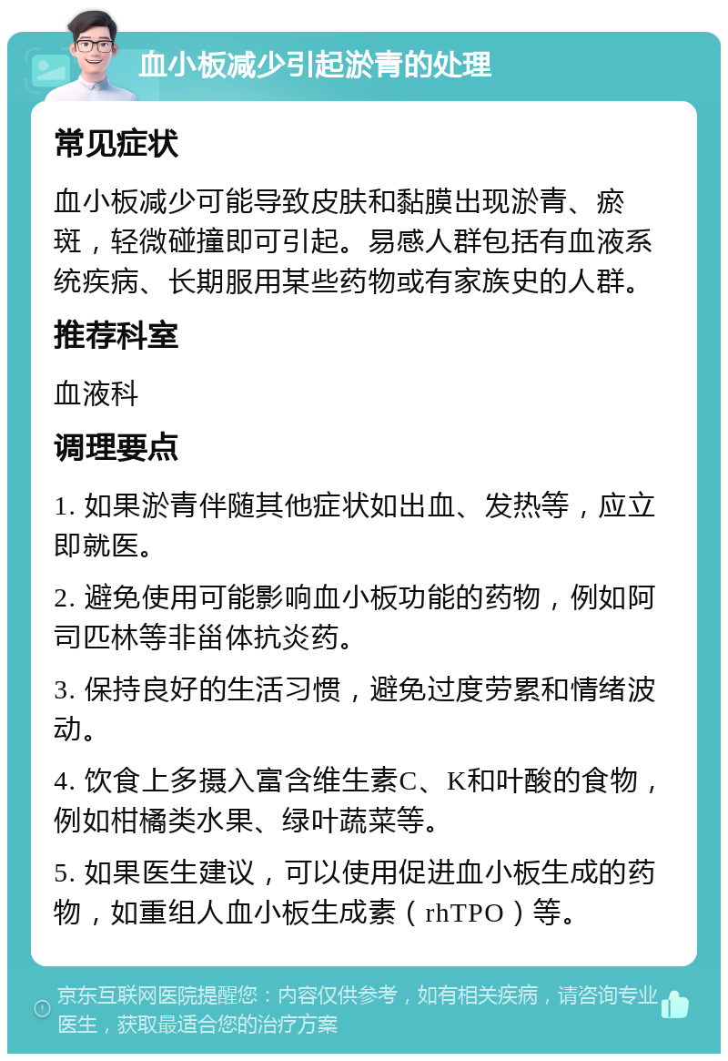 血小板减少引起淤青的处理 常见症状 血小板减少可能导致皮肤和黏膜出现淤青、瘀斑，轻微碰撞即可引起。易感人群包括有血液系统疾病、长期服用某些药物或有家族史的人群。 推荐科室 血液科 调理要点 1. 如果淤青伴随其他症状如出血、发热等，应立即就医。 2. 避免使用可能影响血小板功能的药物，例如阿司匹林等非甾体抗炎药。 3. 保持良好的生活习惯，避免过度劳累和情绪波动。 4. 饮食上多摄入富含维生素C、K和叶酸的食物，例如柑橘类水果、绿叶蔬菜等。 5. 如果医生建议，可以使用促进血小板生成的药物，如重组人血小板生成素（rhTPO）等。