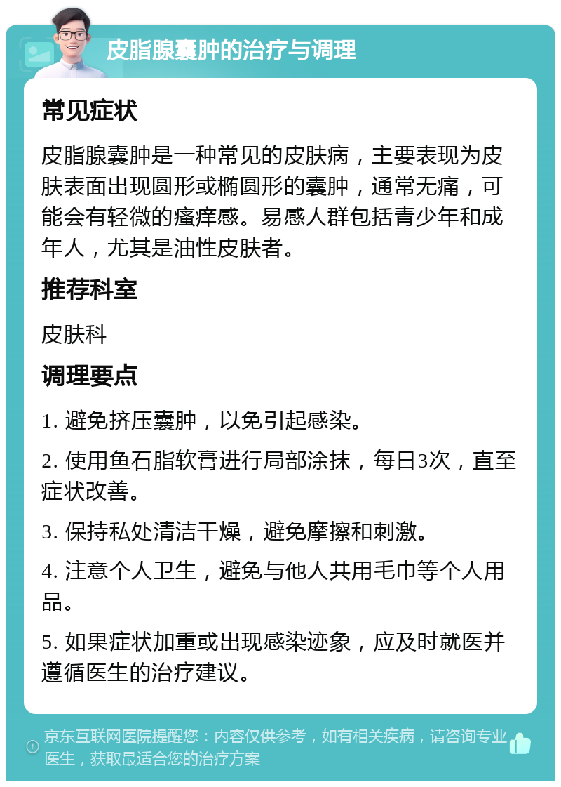 皮脂腺囊肿的治疗与调理 常见症状 皮脂腺囊肿是一种常见的皮肤病，主要表现为皮肤表面出现圆形或椭圆形的囊肿，通常无痛，可能会有轻微的瘙痒感。易感人群包括青少年和成年人，尤其是油性皮肤者。 推荐科室 皮肤科 调理要点 1. 避免挤压囊肿，以免引起感染。 2. 使用鱼石脂软膏进行局部涂抹，每日3次，直至症状改善。 3. 保持私处清洁干燥，避免摩擦和刺激。 4. 注意个人卫生，避免与他人共用毛巾等个人用品。 5. 如果症状加重或出现感染迹象，应及时就医并遵循医生的治疗建议。