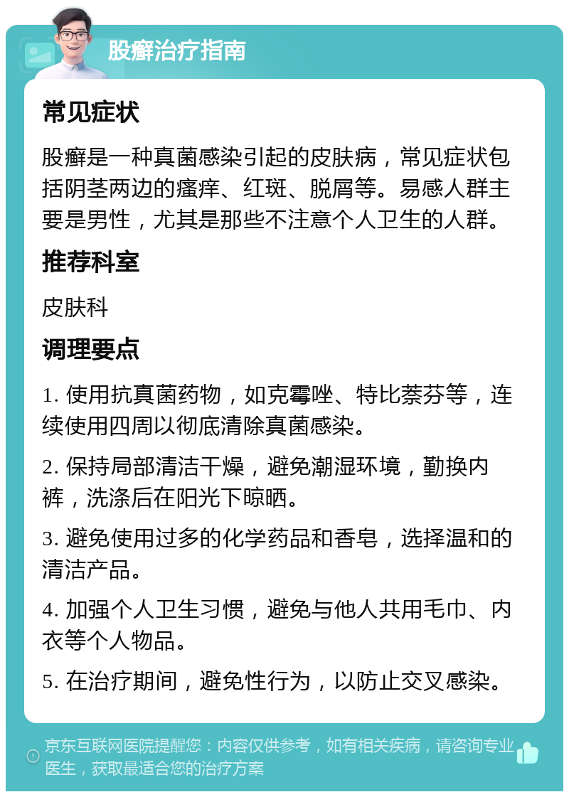 股癣治疗指南 常见症状 股癣是一种真菌感染引起的皮肤病，常见症状包括阴茎两边的瘙痒、红斑、脱屑等。易感人群主要是男性，尤其是那些不注意个人卫生的人群。 推荐科室 皮肤科 调理要点 1. 使用抗真菌药物，如克霉唑、特比萘芬等，连续使用四周以彻底清除真菌感染。 2. 保持局部清洁干燥，避免潮湿环境，勤换内裤，洗涤后在阳光下晾晒。 3. 避免使用过多的化学药品和香皂，选择温和的清洁产品。 4. 加强个人卫生习惯，避免与他人共用毛巾、内衣等个人物品。 5. 在治疗期间，避免性行为，以防止交叉感染。