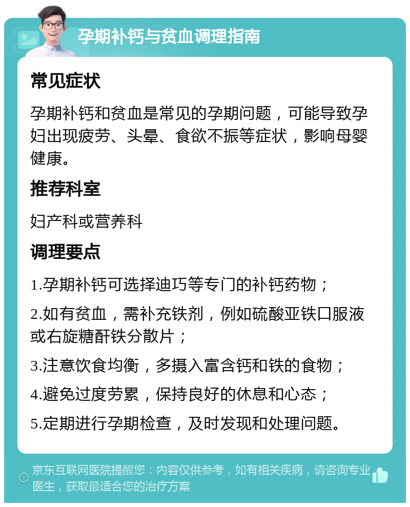 孕期补钙与贫血调理指南 常见症状 孕期补钙和贫血是常见的孕期问题，可能导致孕妇出现疲劳、头晕、食欲不振等症状，影响母婴健康。 推荐科室 妇产科或营养科 调理要点 1.孕期补钙可选择迪巧等专门的补钙药物； 2.如有贫血，需补充铁剂，例如硫酸亚铁口服液或右旋糖酐铁分散片； 3.注意饮食均衡，多摄入富含钙和铁的食物； 4.避免过度劳累，保持良好的休息和心态； 5.定期进行孕期检查，及时发现和处理问题。