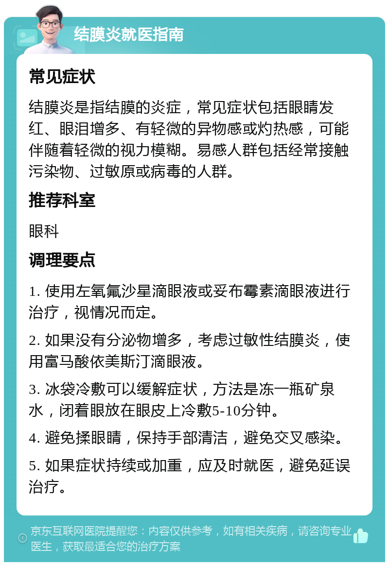 结膜炎就医指南 常见症状 结膜炎是指结膜的炎症，常见症状包括眼睛发红、眼泪增多、有轻微的异物感或灼热感，可能伴随着轻微的视力模糊。易感人群包括经常接触污染物、过敏原或病毒的人群。 推荐科室 眼科 调理要点 1. 使用左氧氟沙星滴眼液或妥布霉素滴眼液进行治疗，视情况而定。 2. 如果没有分泌物增多，考虑过敏性结膜炎，使用富马酸依美斯汀滴眼液。 3. 冰袋冷敷可以缓解症状，方法是冻一瓶矿泉水，闭着眼放在眼皮上冷敷5-10分钟。 4. 避免揉眼睛，保持手部清洁，避免交叉感染。 5. 如果症状持续或加重，应及时就医，避免延误治疗。