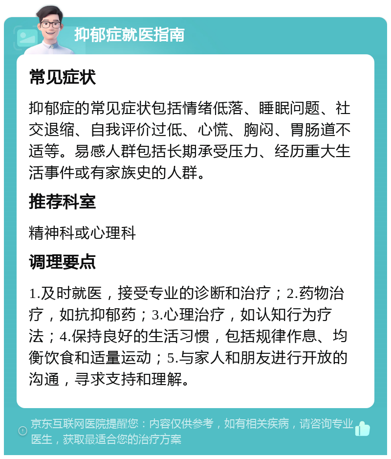 抑郁症就医指南 常见症状 抑郁症的常见症状包括情绪低落、睡眠问题、社交退缩、自我评价过低、心慌、胸闷、胃肠道不适等。易感人群包括长期承受压力、经历重大生活事件或有家族史的人群。 推荐科室 精神科或心理科 调理要点 1.及时就医，接受专业的诊断和治疗；2.药物治疗，如抗抑郁药；3.心理治疗，如认知行为疗法；4.保持良好的生活习惯，包括规律作息、均衡饮食和适量运动；5.与家人和朋友进行开放的沟通，寻求支持和理解。