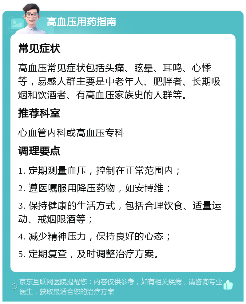 高血压用药指南 常见症状 高血压常见症状包括头痛、眩晕、耳鸣、心悸等，易感人群主要是中老年人、肥胖者、长期吸烟和饮酒者、有高血压家族史的人群等。 推荐科室 心血管内科或高血压专科 调理要点 1. 定期测量血压，控制在正常范围内； 2. 遵医嘱服用降压药物，如安博维； 3. 保持健康的生活方式，包括合理饮食、适量运动、戒烟限酒等； 4. 减少精神压力，保持良好的心态； 5. 定期复查，及时调整治疗方案。