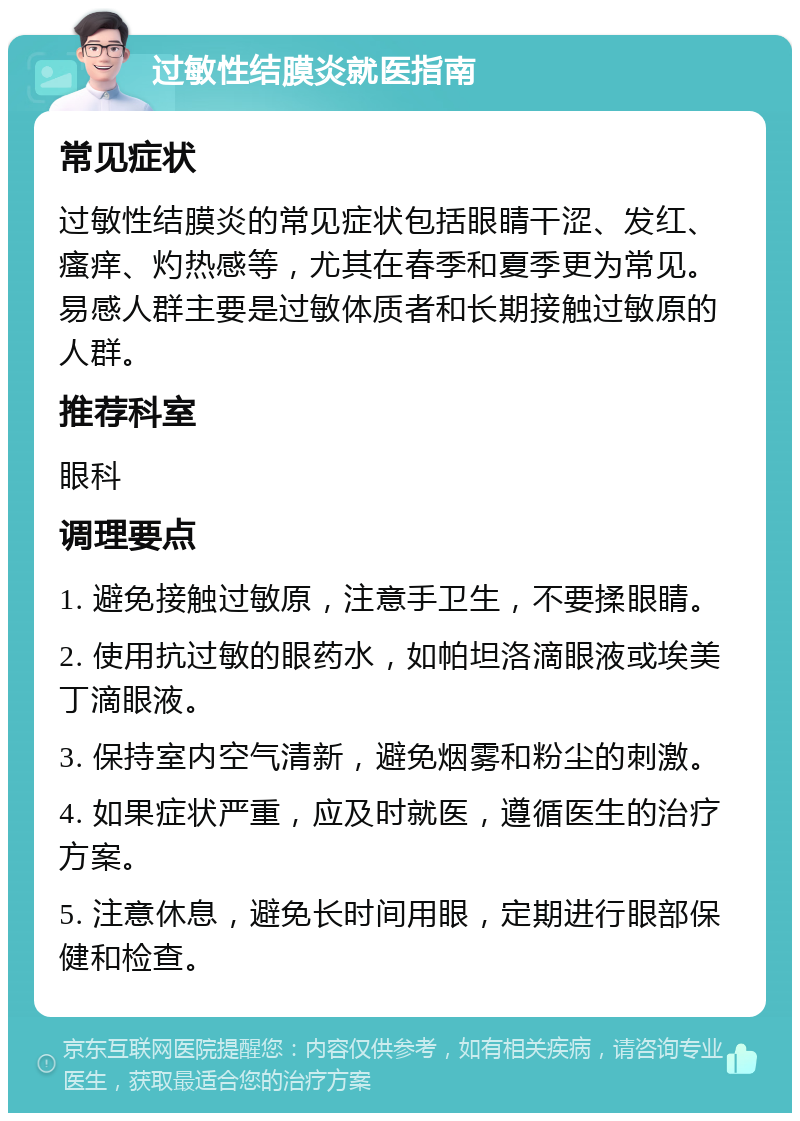 过敏性结膜炎就医指南 常见症状 过敏性结膜炎的常见症状包括眼睛干涩、发红、瘙痒、灼热感等，尤其在春季和夏季更为常见。易感人群主要是过敏体质者和长期接触过敏原的人群。 推荐科室 眼科 调理要点 1. 避免接触过敏原，注意手卫生，不要揉眼睛。 2. 使用抗过敏的眼药水，如帕坦洛滴眼液或埃美丁滴眼液。 3. 保持室内空气清新，避免烟雾和粉尘的刺激。 4. 如果症状严重，应及时就医，遵循医生的治疗方案。 5. 注意休息，避免长时间用眼，定期进行眼部保健和检查。